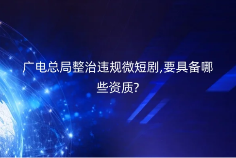 广电总局整治违规微短剧,要具备哪些资质?
